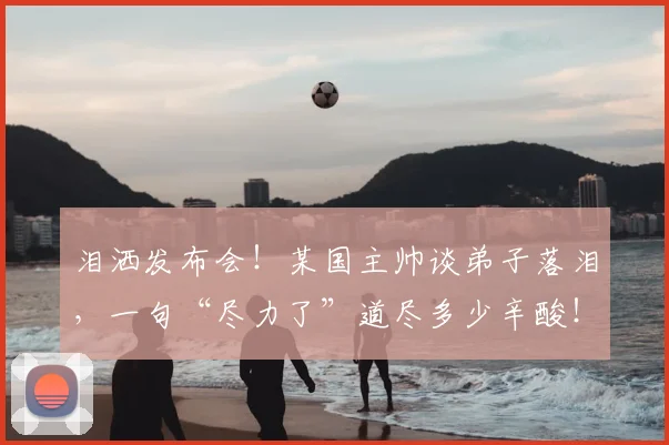 泪洒发布会！某国主帅谈弟子落泪，一句“尽力了”道尽多少辛酸！