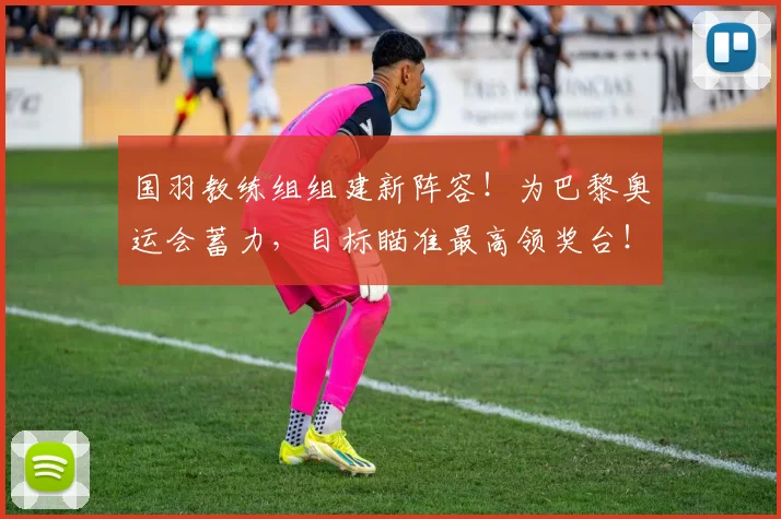 国羽教练组组建新阵容！为巴黎奥运会蓄力，目标瞄准最高领奖台！_20260704170622_20260719161216