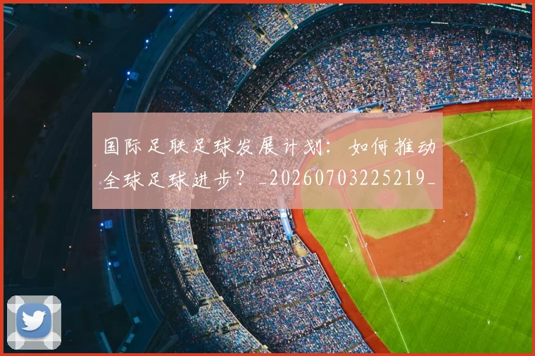 国际足联足球发展计划：如何推动全球足球进步？_20260703225219_20260719170908