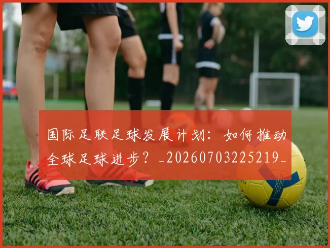 国际足联足球发展计划：如何推动全球足球进步？_20260703225219_20260719170908