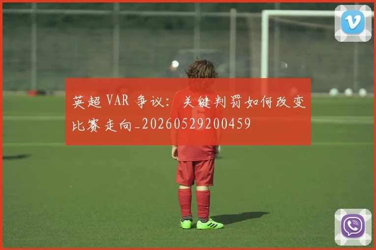 英超 VAR 争议：关键判罚如何改变比赛走向_20260529200459