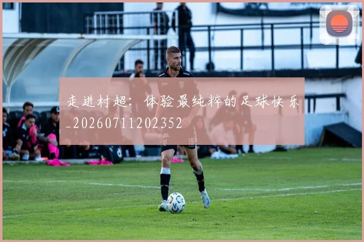 走进村超:体验最纯粹的足球快乐_20260711202352