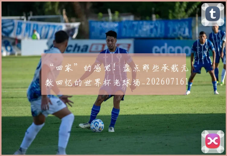 “回家”的感觉！盘点那些承载无数回忆的世界杯老球场_20260716180807