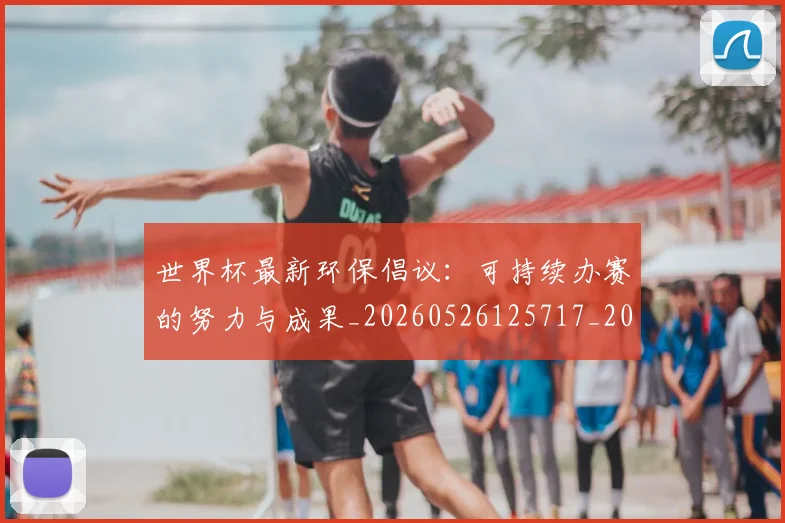 世界杯最新环保倡议：可持续办赛的努力与成果_20260526125717_20260702174634