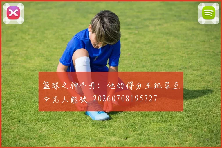 篮球之神乔丹：他的得分王纪录至今无人能破_20260708195727
