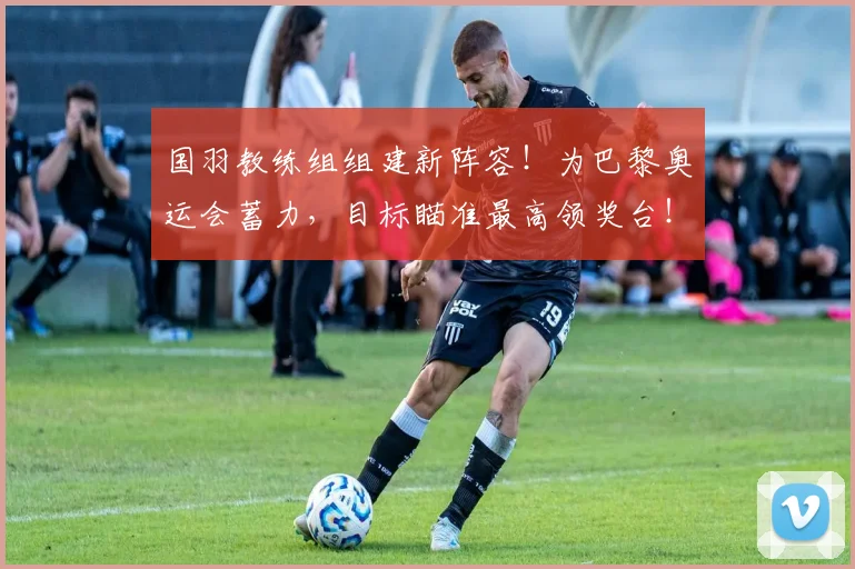 国羽教练组组建新阵容！为巴黎奥运会蓄力，目标瞄准最高领奖台！_20260704170622_20260719161216