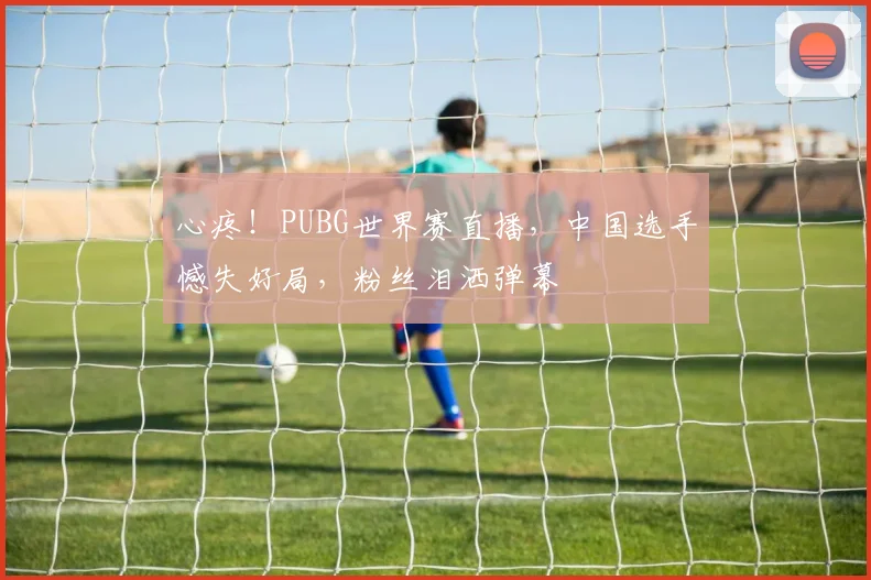 心疼！PUBG世界赛直播，中国选手憾失好局，粉丝泪洒弹幕