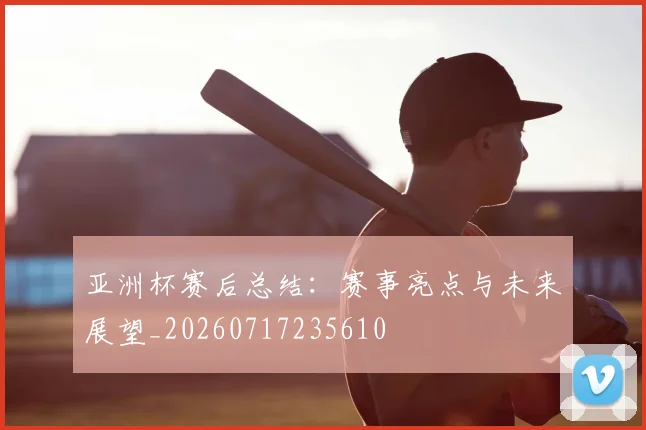 亚洲杯赛后总结:赛事亮点与未来展望_20260717235610