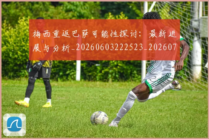 梅西重返巴萨可能性探讨：最新进展与分析_20260603222523_20260708190207