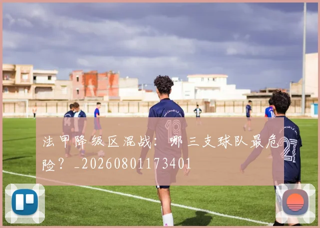 法甲降级区混战：哪三支球队最危险？_20260801173401