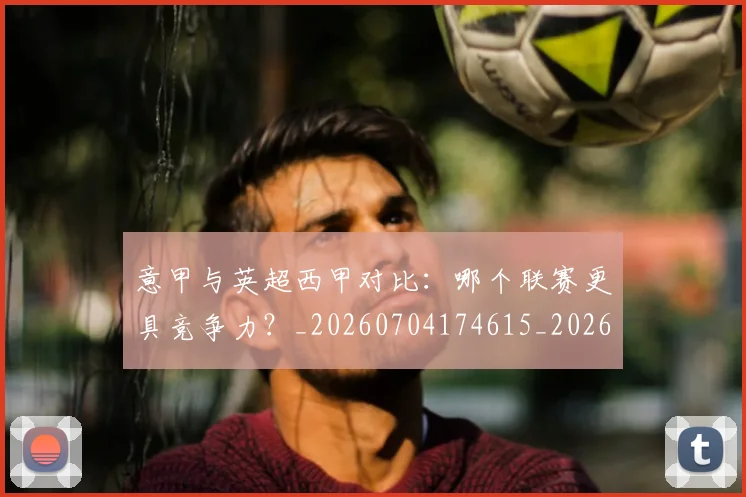 意甲与英超西甲对比:哪个联赛更具竞争力?_20260704174615_20260723173937