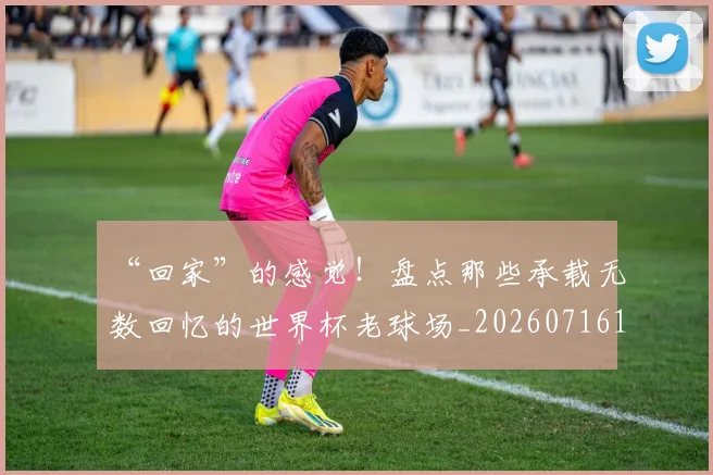 “回家”的感觉！盘点那些承载无数回忆的世界杯老球场_20260716180807