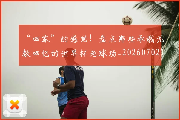 “回家”的感觉！盘点那些承载无数回忆的世界杯老球场_20260702172641_20260715182943