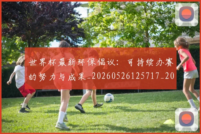 世界杯最新环保倡议：可持续办赛的努力与成果_20260526125717_20260702174634