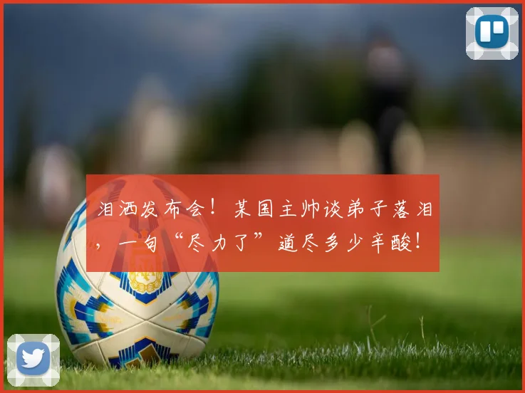 泪洒发布会！某国主帅谈弟子落泪，一句“尽力了”道尽多少辛酸！