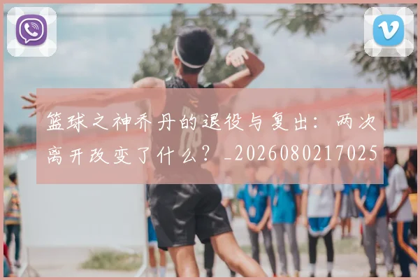 篮球之神乔丹的退役与复出：两次离开改变了什么？_20260802170259