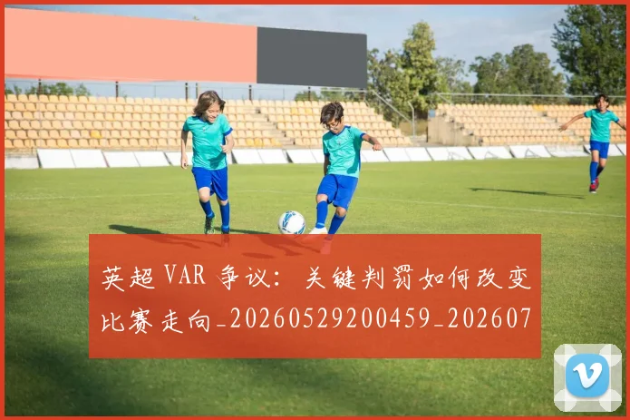 英超 VAR 争议：关键判罚如何改变比赛走向_20260529200459_20260711201058
