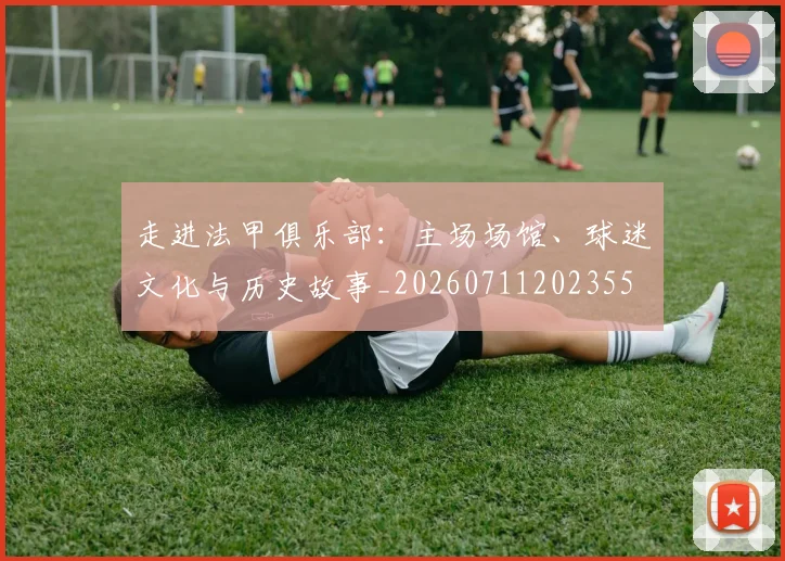 走进法甲俱乐部：主场场馆、球迷文化与历史故事_20260711202355