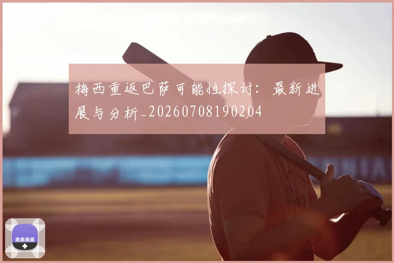 梅西重返巴萨可能性探讨：最新进展与分析_20260708190204