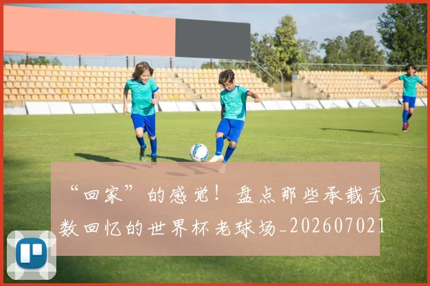 “回家”的感觉！盘点那些承载无数回忆的世界杯老球场_20260702172641_20260715182943
